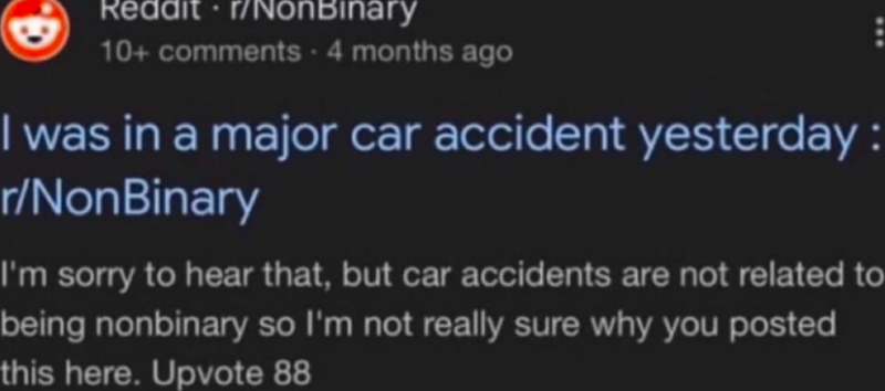 Reddit ⚫r/NonBinary 10+ comments - 4 months ago I was in a major car accident yesterday: r/NonBinary I'm sorry to hear that, but car accidents are not related to being nonbinary so I'm not really sure why you posted this here. Upvote 88