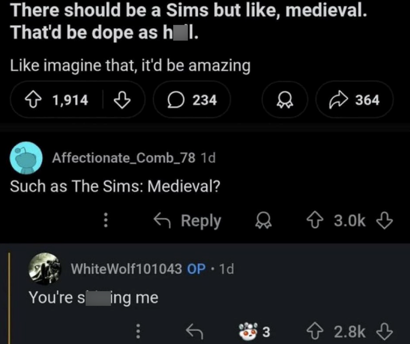 There should be a Sims but like, medieval. That'd be dope as hol. Like imagine that, it'd be amazing 1,914 ♡ 234 D 364 Affectionate_Comb_78 1d Such as The Sims: Medieval? Reply WhiteWolf101043 OP. 1d You're sing me 3.0k 3 2.8k