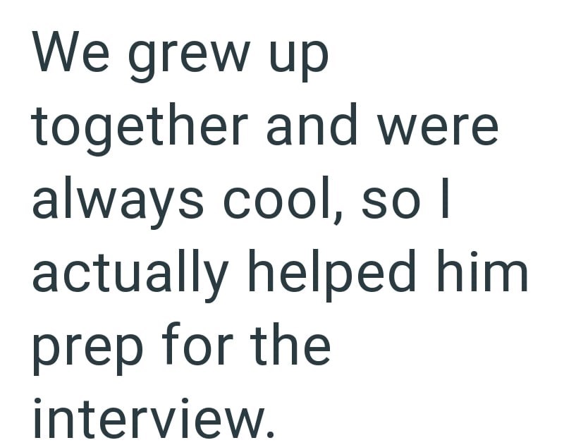 We grew up together and were always cool, so I actually helped him prep for the interview.
