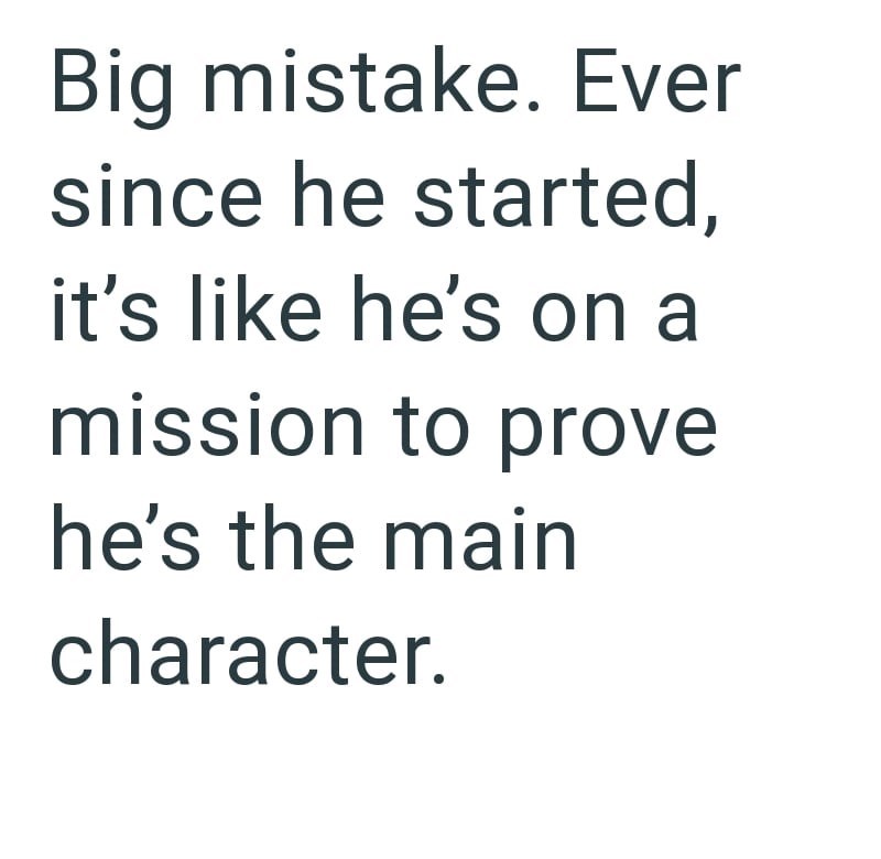 Big mistake. Ever since he started, it's like he's on a mission to prove he's the main character.