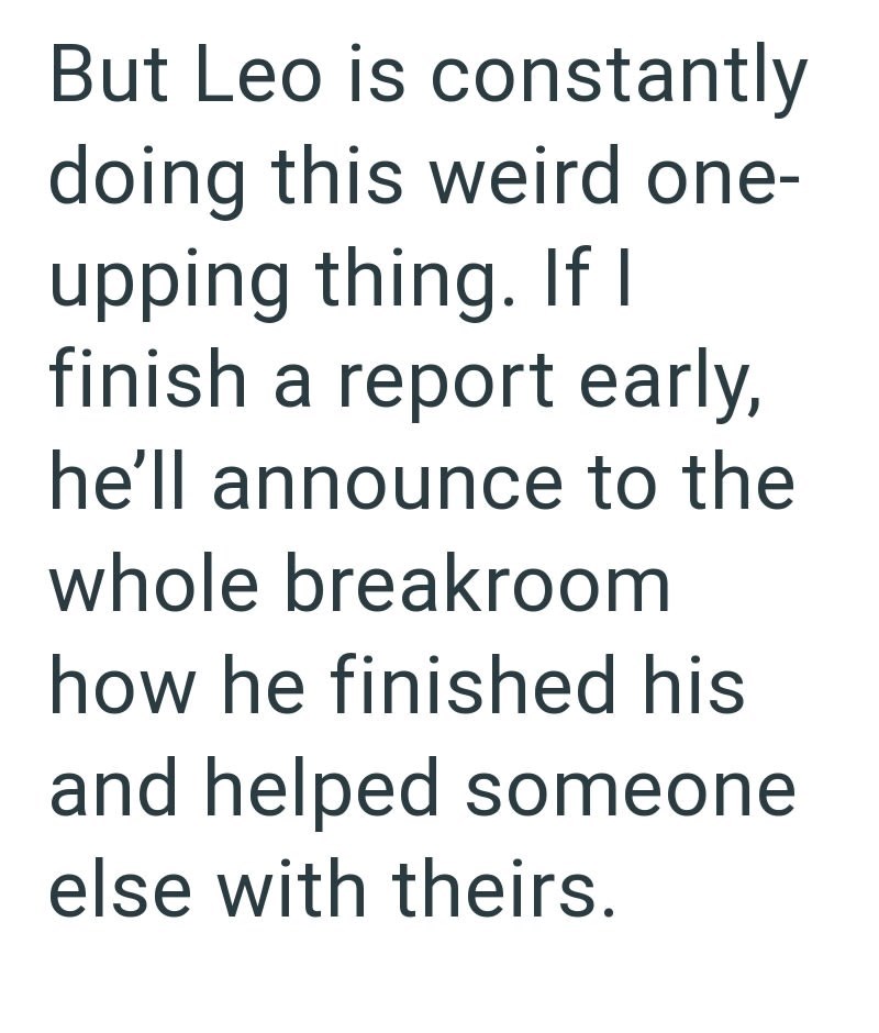 But Leo is constantly doing this weird one- upping thing. If I finish a report early, he'll announce to the whole breakroom how he finished his and helped someone else with theirs.