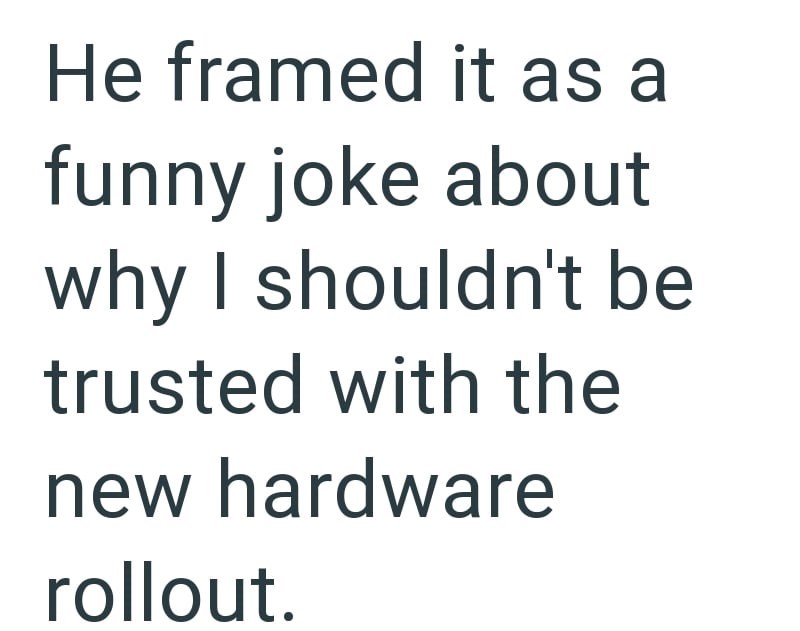 He framed it as a funny joke about why I shouldn't be trusted with the new hardware rollout.