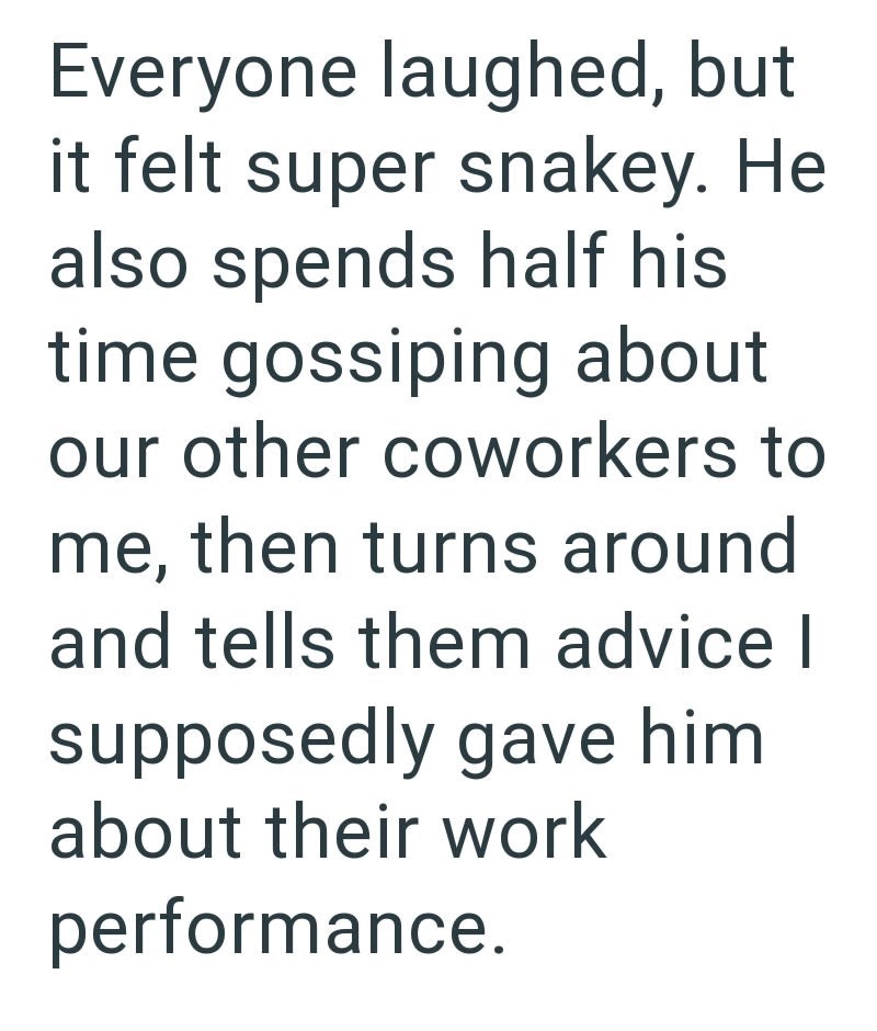 Everyone laughed, but it felt super snakey. He also spends half his time gossiping about our other coworkers to me, then turns around and tells them advice I supposedly gave him about their work performance.