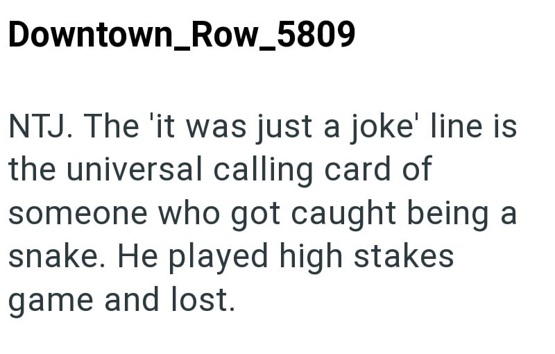 Downtown_Row_5809 NTJ. The 'it was just a joke' line is the universal calling card of someone who got caught being a snake. He played high stakes game and lost.