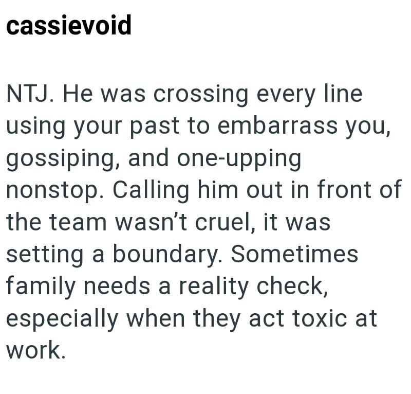 cassievoid NTJ. He was crossing every line using your past to embarrass you, gossiping, and one-upping nonstop. Calling him out in front of the team wasn't cruel, it was setting a boundary. Sometimes family needs a reality check, especially when they act toxic at work.