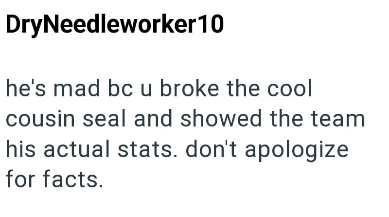 Dry Needleworker 10 he's mad bc u broke the cool cousin seal and showed the team his actual stats. don't apologize for facts.