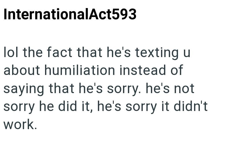 InternationalAct593 lol the fact that he's texting u about humiliation instead of saying that he's sorry. he's not sorry he did it, he's sorry it didn't work.
