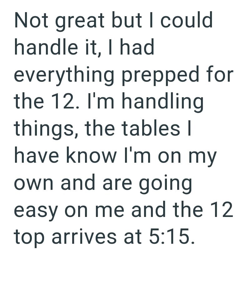 Not great but I could handle it, I had everything prepped for the 12. I'm handling things, the tables I have know I'm on my own and are going easy on me and the 12 top arrives at 5:15.