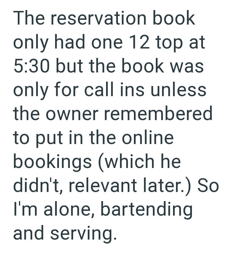The reservation book only had one 12 top at 5:30 but the book was only for call ins unless the owner remembered to put in the online bookings (which he didn't, relevant later.) So I'm alone, bartending and serving.