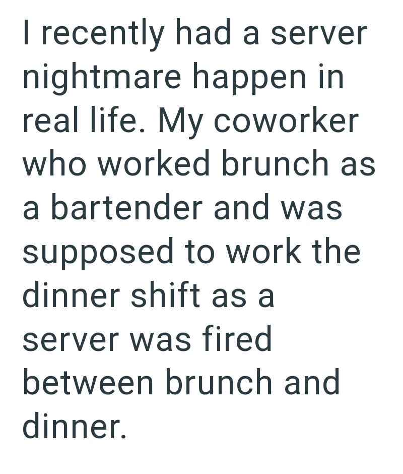 I recently had a server nightmare happen in real life. My coworker who worked brunch as a bartender and was supposed to work the dinner shift as a server was fired between brunch and dinner.