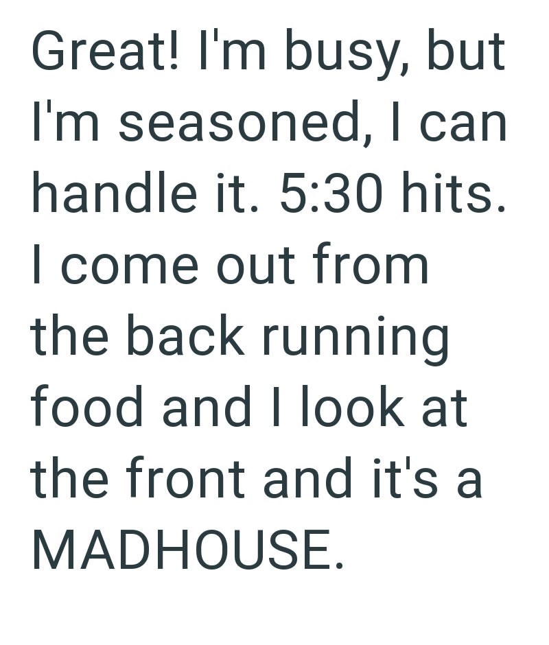 Great! I'm busy, but I'm seasoned, I can handle it. 5:30 hits. I come out from the back running food and I look at the front and it's a MADHOUSE.