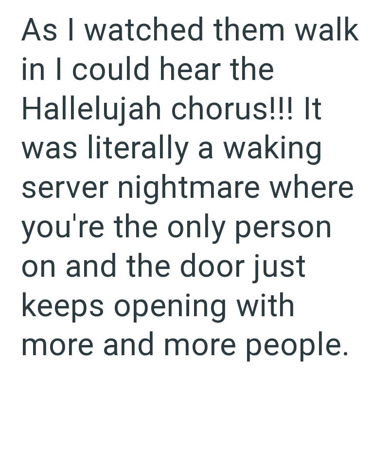 As I watched them walk in I could hear the Hallelujah chorus!!! It was literally a waking server nightmare where you're the only person on and the door just keeps opening with more and more people.