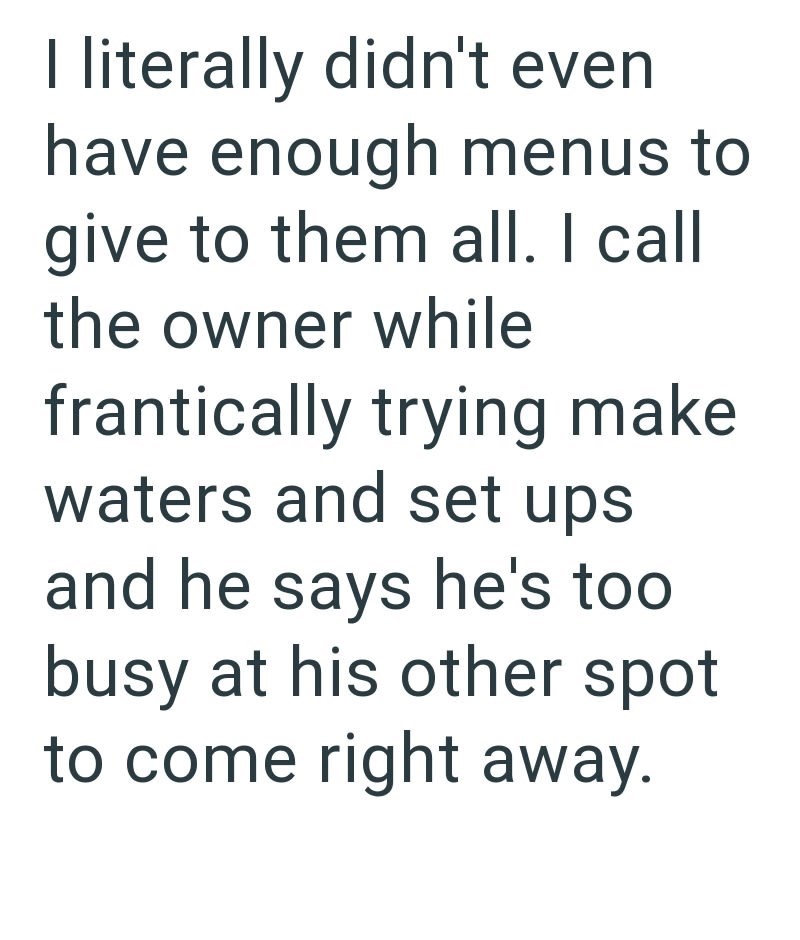I literally didn't even have enough menus to give to them all. I call the owner while frantically trying make waters and set ups and he says he's too busy at his other spot to come right away.