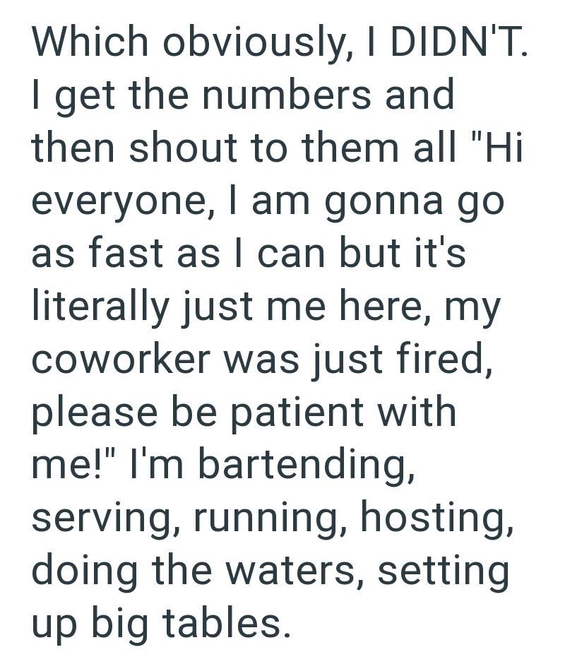 Which obviously, I DIDN'T. I get the numbers and then shout to them all "Hi everyone, I am gonna go as fast as I can but it's literally just me here, my coworker was just fired, please be patient with me!" I'm bartending, serving, running, hosting, doing the waters, setting up big tables.