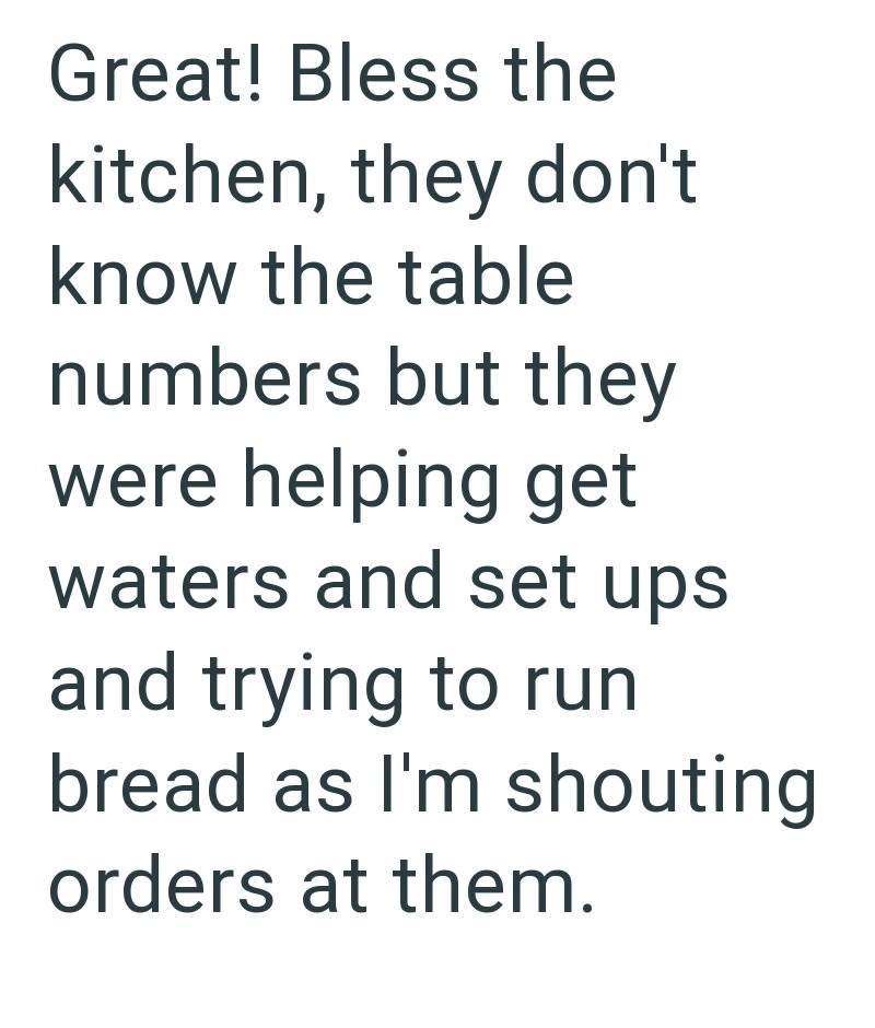 Great! Bless the kitchen, they don't know the table numbers but they were helping get waters and set ups and trying to run bread as I'm shouting orders at them.