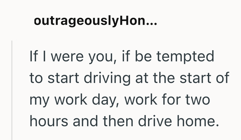 outrageouslyHon... If I were you, if be tempted to start driving at the start of my work day, work for two hours and then drive home.