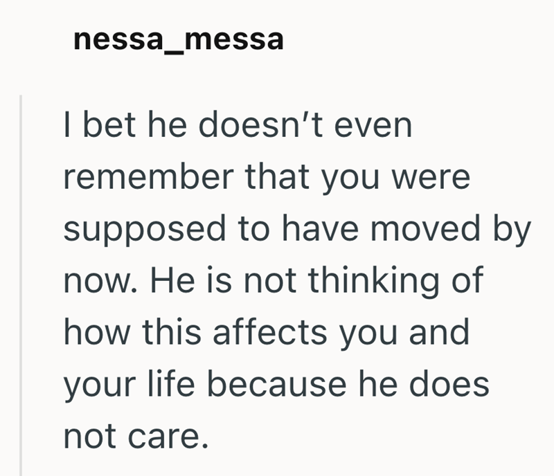 nessa_messa I bet he doesn't even remember that you were supposed to have moved by now. He is not thinking of how this affects you and your life because he does not care.