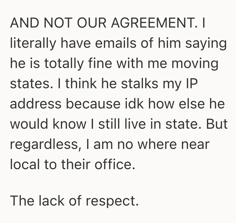 AND NOT OUR AGREEMENT. I literally have emails of him saying he is totally fine with me moving states. I think he stalks my IP address because idk how else he would know I still live in state. But regardless, I am no where near local to their office. The lack of respect.