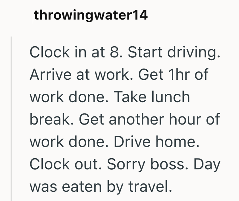 throwingwater14 Clock in at 8. Start driving. Arrive at work. Get 1hr of work done. Take lunch break. Get another hour of work done. Drive home. Clock out. Sorry boss. Day was eaten by travel.