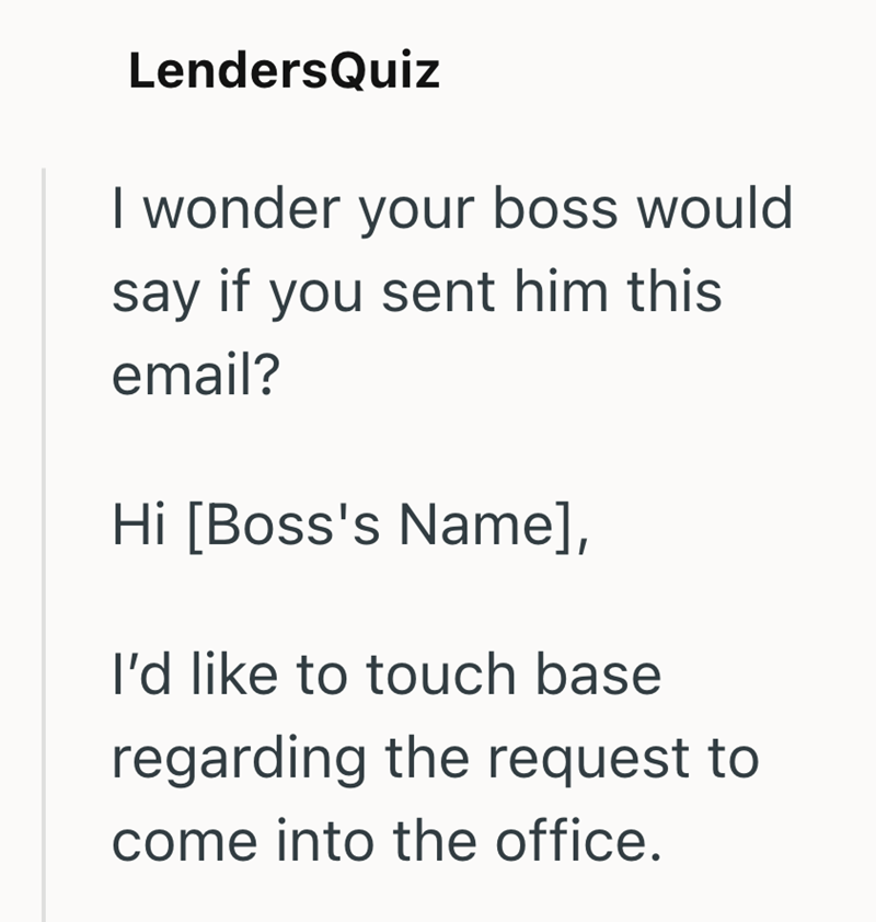 LendersQuiz I wonder your boss would say if you sent him this email? Hi [Boss's Name], I'd like to touch base regarding the request to come into the office.