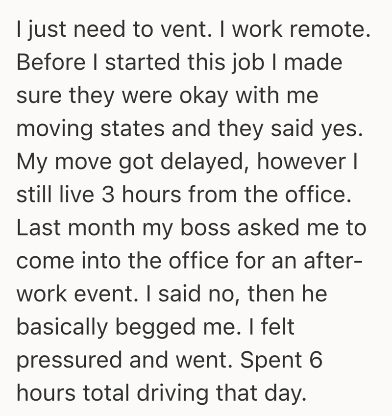 I just need to vent. I work remote. Before I started this job I made sure they were okay with me moving states and they said yes. My move got delayed, however I still live 3 hours from the office. Last month my boss asked me to come into the office for an after- work event. I said no, then he basically begged me. I felt pressured and went. Spent 6 hours total driving that day.