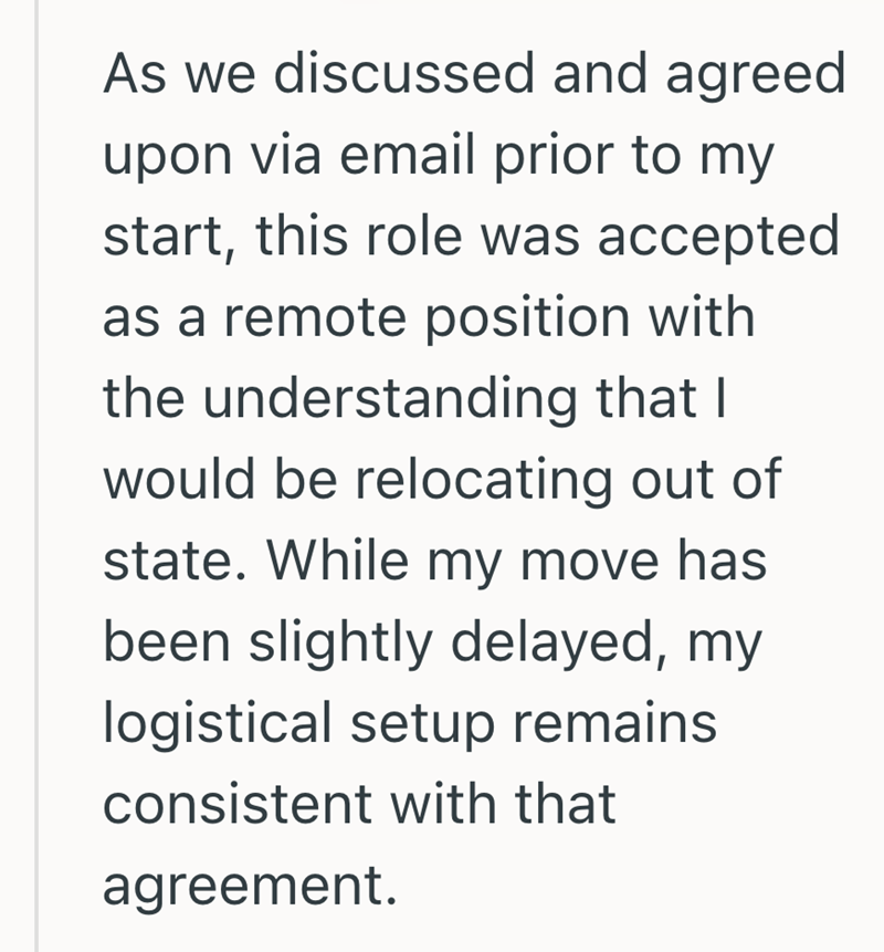 As we discussed and agreed upon via email prior to my start, this role was accepted as a remote position with the understanding that I would be relocating out of state. While my move has been slightly delayed, my logistical setup remains consistent with that agreement.