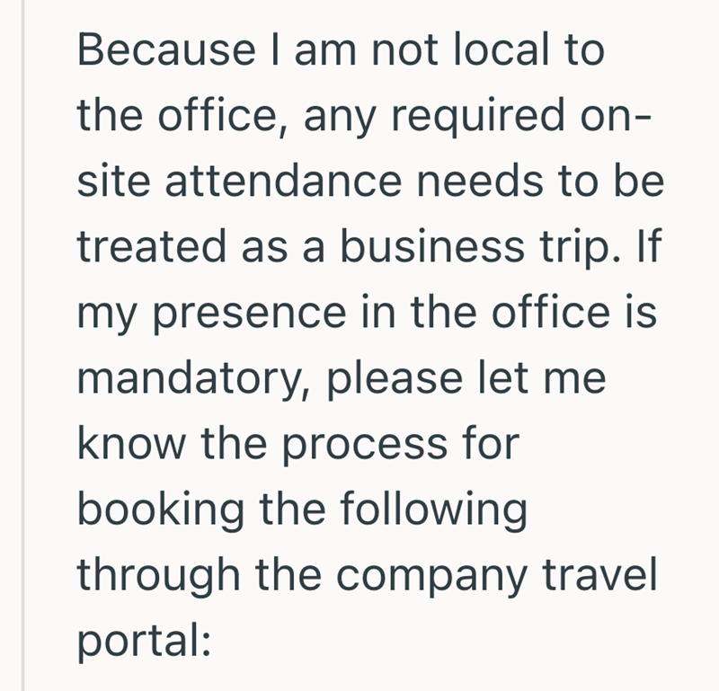 Because I am not local to the office, any required on- site attendance needs to be treated as a business trip. If my presence in the office is mandatory, please let me know the process for booking the following through the company travel portal: