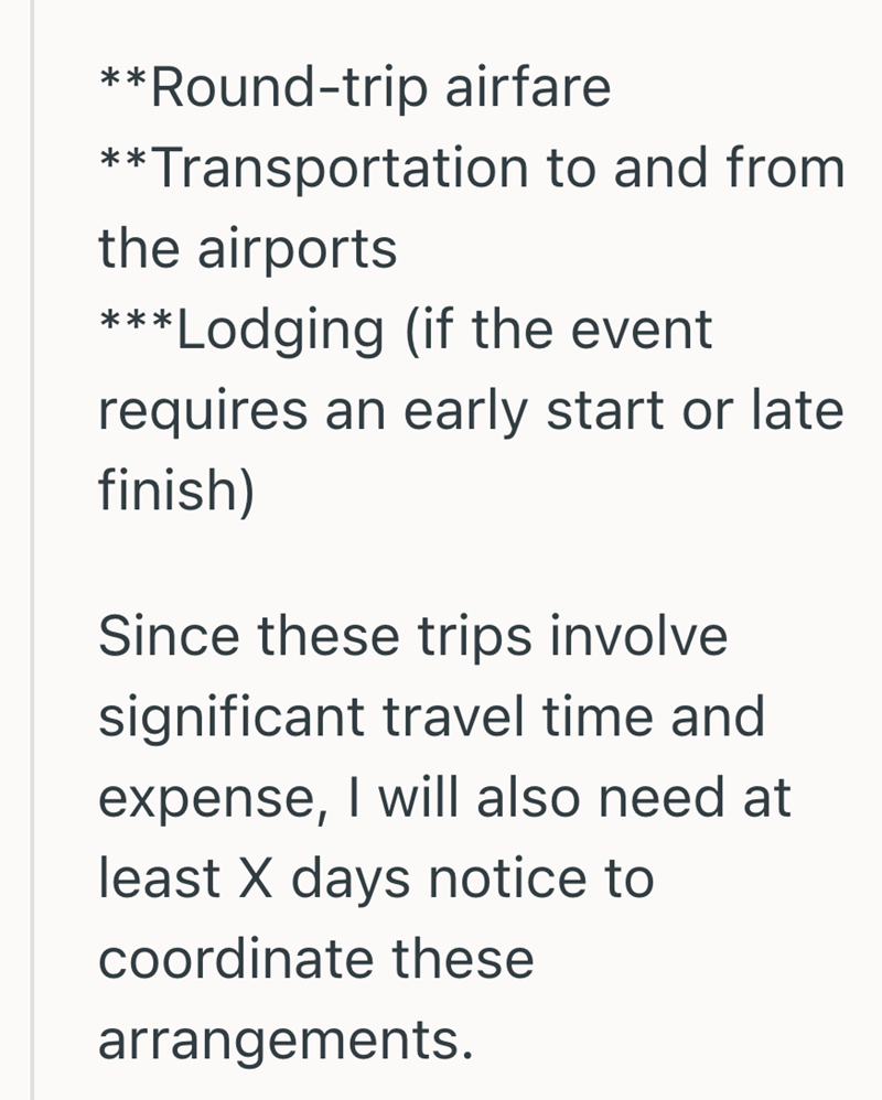 **Round-trip airfare **Transportation to and from the airports ***Lodging (if the event requires an early start or late finish) Since these trips involve significant travel time and expense, I will also need at least X days notice to coordinate these arrangements.