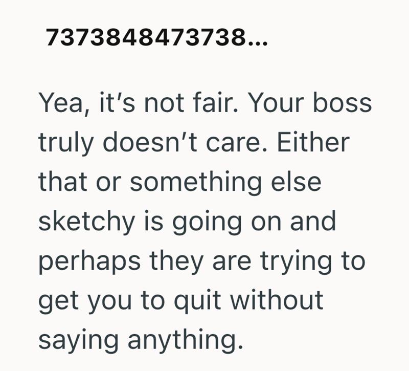 7373848473738... Yea, it's not fair. Your boss truly doesn't care. Either that or something else sketchy is going on and perhaps they are trying to get you to quit without saying anything.