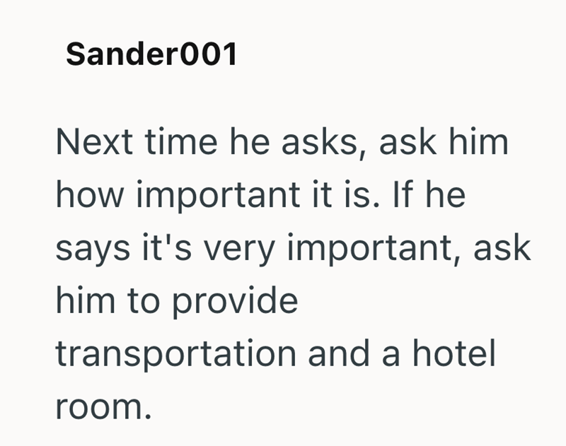 Sander001 Next time he asks, ask him how important it is. If he says it's very important, ask him to provide transportation and a hotel room.