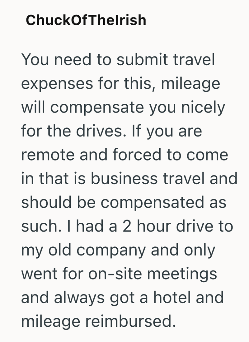 ChuckOfThelrish You need to submit travel expenses for this, mileage will compensate you nicely for the drives. If you are remote and forced to come in that is business travel and should be compensated as such. I had a 2 hour drive to my old company and only went for on-site meetings and always got a hotel and mileage reimbursed.