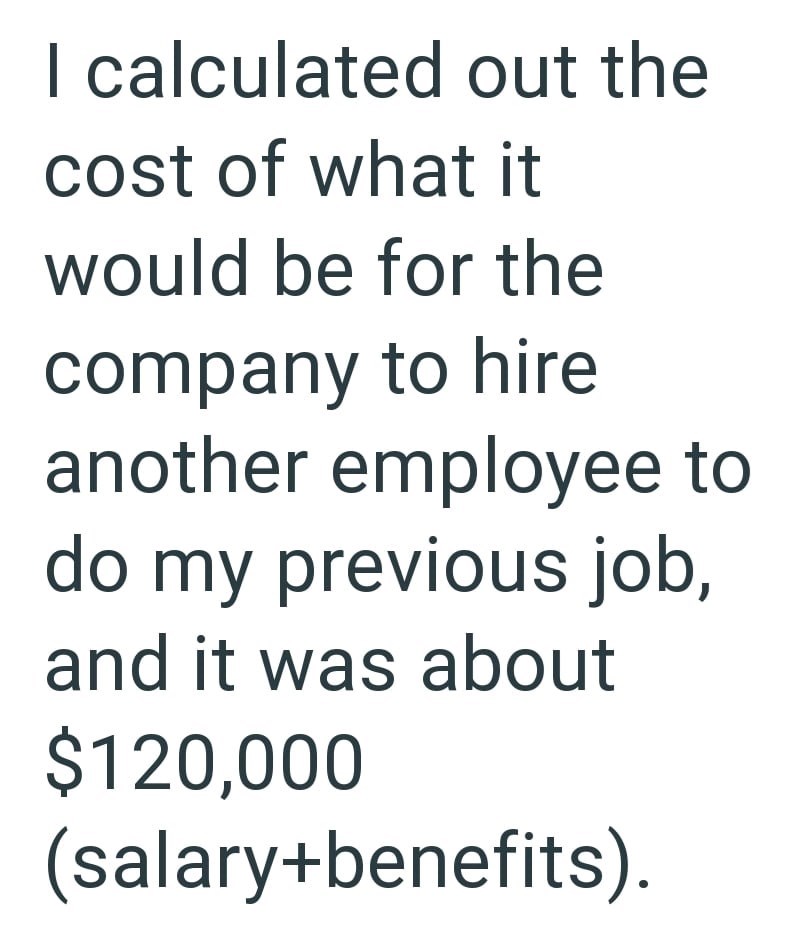 I calculated out the cost of what it would be for the company to hire another employee to do my previous job, and it was about $120,000 (salary+benefits).