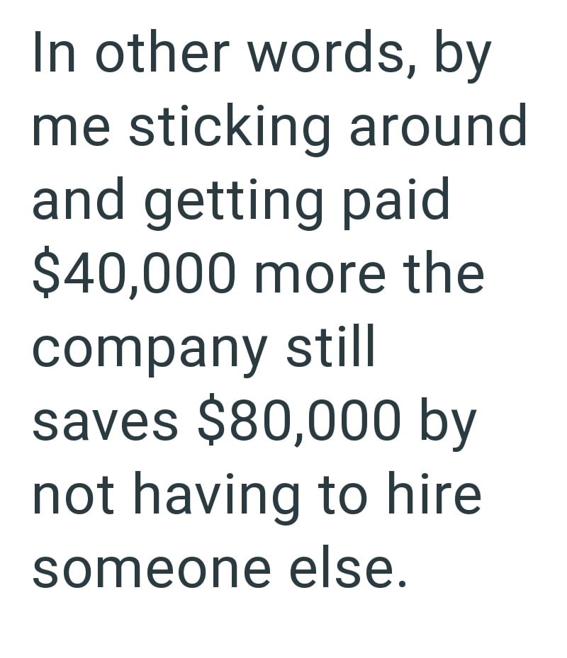 In other words, by me sticking around and getting paid $40,000 more the company still saves $80,000 by not having to hire someone else.