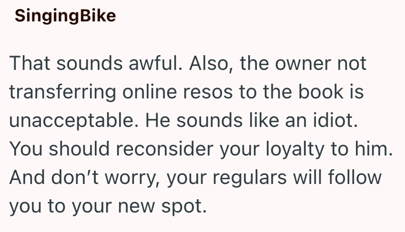 Singing Bike That sounds awful. Also, the owner not transferring online resos to the book is unacceptable. He sounds like an idiot. You should reconsider your loyalty to him. And don't worry, your regulars will follow you to your new spot.