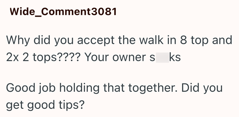 Wide_Comment3081 Why did you accept the walk in 8 top and 2x 2 tops???? Your owner s ks Good job holding that together. Did you get good tips?