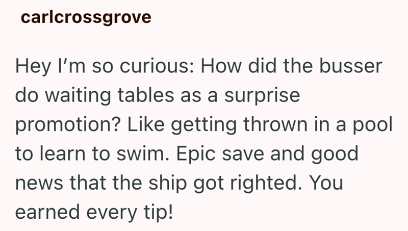 carlcrossgrove Hey I'm so curious: How did the busser do waiting tables as a surprise promotion? Like getting thrown in a pool to learn to swim. Epic save and good news that the ship got righted. You earned every tip!