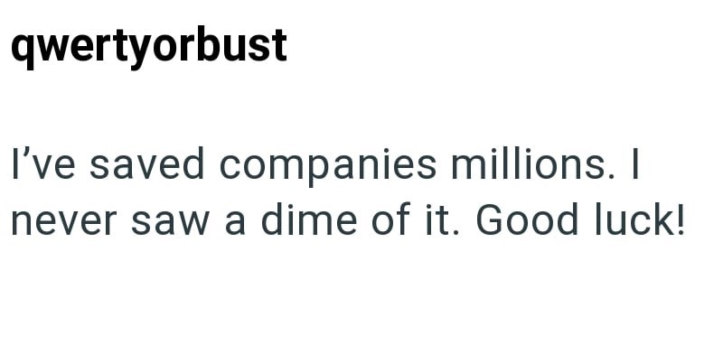 qwertyorbust I've saved companies millions. I never saw a dime of it. Good luck!