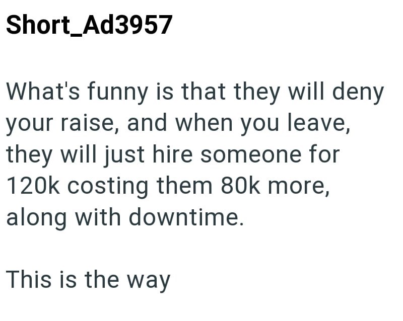 Short_Ad3957 What's funny is that they will deny your raise, and when you leave, they will just hire someone for 120k costing them 80k more, along with downtime. This is the way