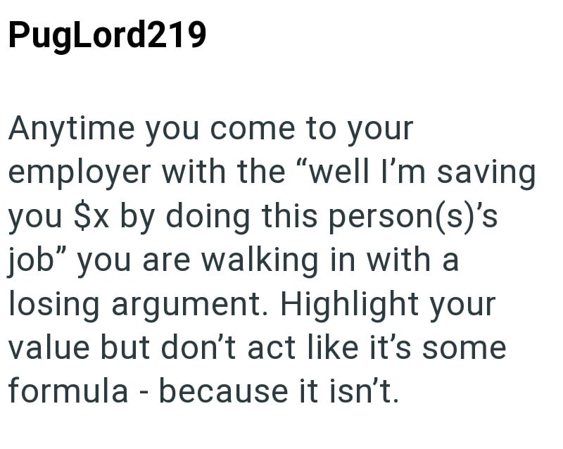 PugLord219 Anytime you come to your employer with the "well I'm saving you $x by doing this person(s)'s job" you are walking in with a losing argument. Highlight your value but don't act like it's some formula - because it isn't.