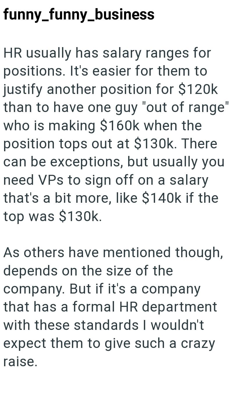 funny_funny_business HR usually has salary ranges for positions. It's easier for them to justify another position for $120k than to have one guy "out of range" who is making $160k when the position tops out at $130k. There can be exceptions, but usually you need VPs to sign off on a salary that's a bit more, like $140k if the top was $130k. As others have mentioned though, depends on the size of the company. But if it's a company that has a formal HR department with these standards I wouldn't ex