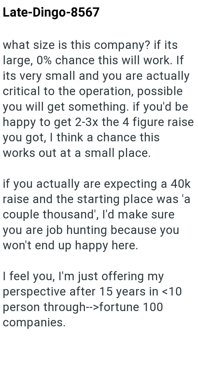Late-Dingo-8567 what size is this company? if its large, 0% chance this will work. If its very small and you are actually critical to the operation, possible you will get something. if you'd be happy to get 2-3x the 4 figure raise you got, I think a chance this works out at a small place. if you actually are expecting a 40k raise and the starting place was 'a couple thousand', I'd make sure you are job hunting because you won't end up happy here. I feel you, I'm just offering my perspective afte