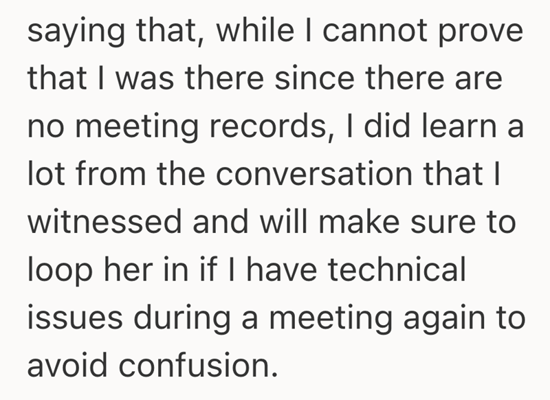 saying that, while I cannot prove that I was there since there are no meeting records, I did learn a lot from the conversation that I witnessed and will make sure to loop her in if I have technical issues during a meeting again to avoid confusion.