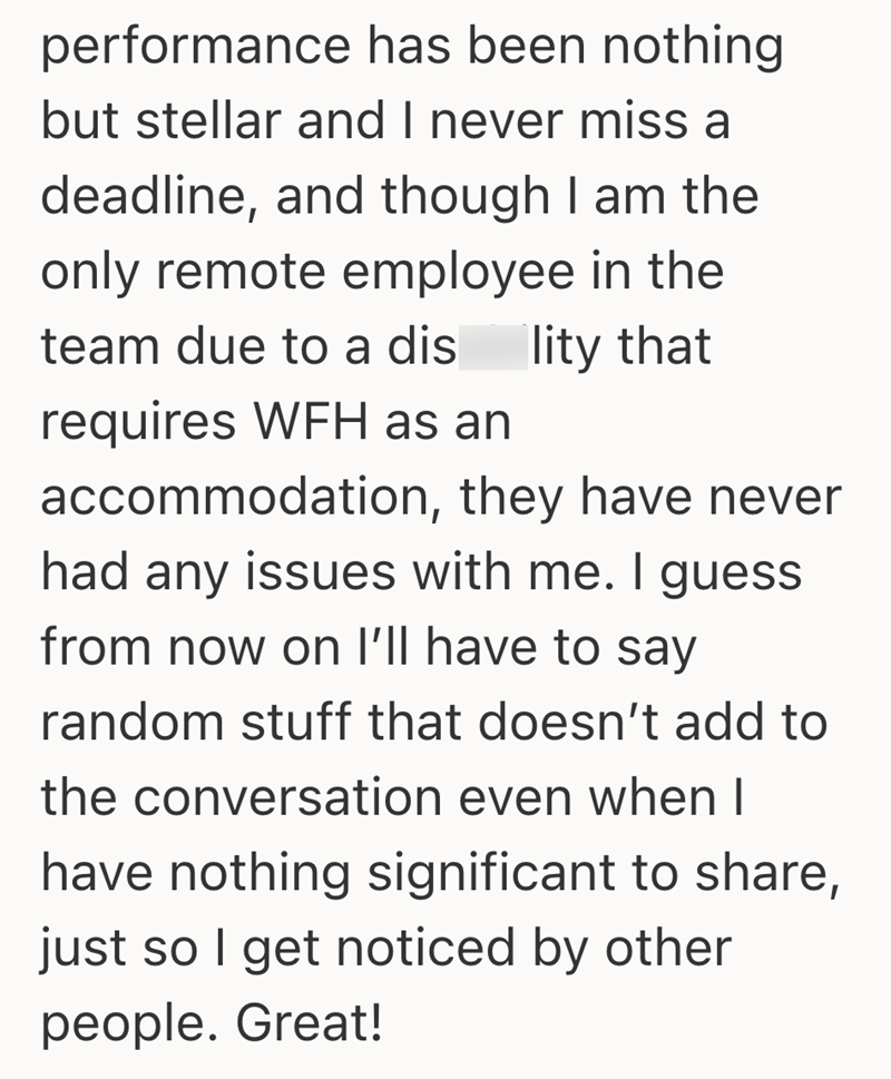 performance has been nothing but stellar and I never miss a deadline, and though I am the only remote employee in the team due to a dis lity that requires WFH as an accommodation, they have never had any issues with me. I guess from now on I'll have to say random stuff that doesn't add to the conversation even when I have nothing significant to share, just so I get noticed by other people. Great!