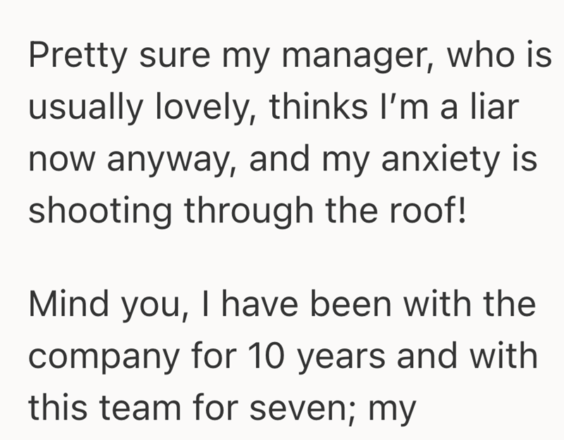 Pretty sure my manager, who is usually lovely, thinks I'm a liar now anyway, and my anxiety is shooting through the roof! Mind you, I have been with the company for 10 years and with this team for seven; my