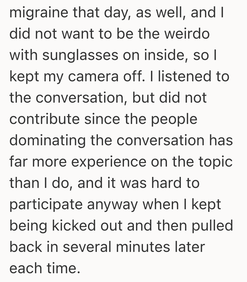 migraine that day, as well, and I did not want to be the weirdo with sunglasses on inside, so I kept my camera off. I listened to the conversation, but did not contribute since the people dominating the conversation has far more experience on the topic than I do, and it was hard to participate anyway when I kept being kicked out and then pulled back in several minutes later each time.