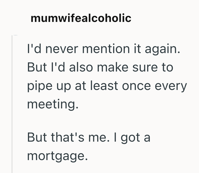 mumwifealcoholic I'd never mention it again. But I'd also make sure to pipe up at least once every meeting. But that's me. I got a mortgage.
