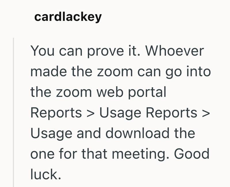 cardlackey You can prove it. Whoever made the zoom can go into the zoom web portal Reports > Usage Reports > Usage and download the one for that meeting. Good luck.