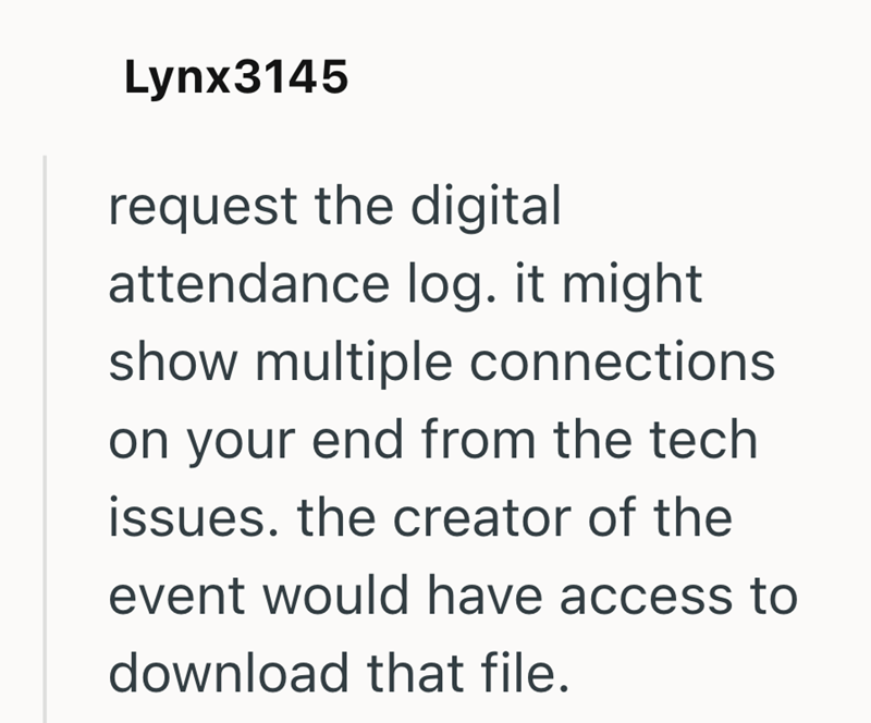 Lynx3145 request the digital attendance log. it might show multiple connections on your end from the tech issues. the creator of the event would have access to download that file.