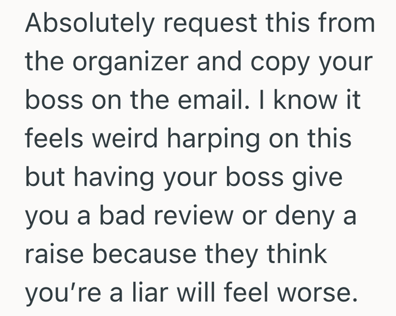 Absolutely request this from the organizer and copy your boss on the email. I know it feels weird harping on this but having your boss give you a bad review or deny a raise because they think you're a liar will feel worse.