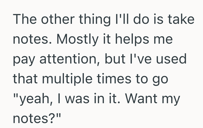 The other thing I'll do is take notes. Mostly it helps me pay attention, but I've used that multiple times to go "yeah, I was in it. Want my notes?"